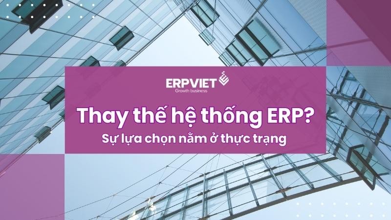 Thay thế hệ thống ERP? Sự lựa chọn nằm ở thực trạng doanh nghiệp